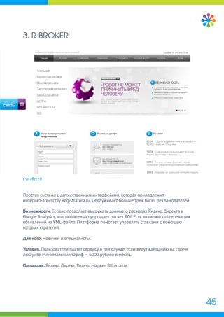 3. R-BROKER
r-broker.ru
Простая система с дружественным интерфейсом, которая принадлежит
интернет-агентству Registratura.ru. Обслуживает больше трех тысяч рекламодателей.
Возможности. Сервис позволяет выгружать данные о расходах Яндекс.Директа в
Google Analytics, что значительно упрощает расчет ROI. Есть возможность геренации
объявлений из YML-файла. Платформа помогает управлять ставками с помощью
готовых стратегий.
Для кого. Новички и специалисты.
Условия. Пользователи платят сервису в том случае, если ведут кампанию на своем
аккаунте. Минимальный тариф — 6000 рублей в месяц.
Площадки. Яндекс.Директ, Яндекс.Маркет, ВКонтакте.
45
 