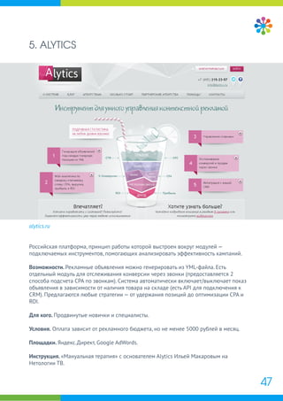 5. ALYTICS
alytics.ru
Российская платформа, принцип работы которой выстроен вокруг модулей —
подключаемых инструментов, помогающих анализировать эффективность кампаний.
Возможности. Рекламные объявления можно генерировать из YML-файла. Есть
отдельный модуль для отслеживания конверсии через звонки (предоставляется 2
способа подсчета CPA по звонкам). Система автоматически включает/выключает показ
объявления в зависимости от наличия товара на складе (есть API для подключения к
CRM). Предлагаются любые стратегии — от удержания позиций до оптимизации CPA и
ROI.
Для кого. Продвинутые новички и специалисты.
Условия. Оплата зависит от рекламного бюджета, но не менее 5000 рублей в месяц.
Площадки. Яндекс.Директ, Google AdWords.
Инструкция. «Мануальная терапия» с основателем Alytics Ильей Макаровым на
Нетологии ТВ.
47
 