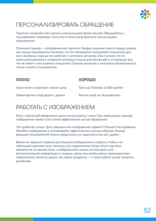 ПЕРСОНАЛИЗИРОВАТЬ ОБРАЩЕНИЕ
Таргетинг позволяет вам сделать коммуникацию более личной. Обращайтесь к
пользователю напрямую: пусть ему в глаза сразу бросится польза вашего
предложения.
Отличный пример — географический таргетинг. Увидев название своего города, района
или улицы пользователь понимает, что это объявление показывают специально для
него. Особенно хорошо это работает с жителями регионов. Они считают, что по
умолчанию реклама в интернете актуальна только для москвичей, и игнорируют все,
что не имеет к ним прямого отношения. Поэтому выносите в заголовок объявления все,
что вы знаете о пользователе.
РАБОТАТЬ С ИЗОБРАЖЕНИЕМ
Блок с картинкой объявления нужно использовать с умом. При правильном подходе
изображение может стать самой эффективной частью объявления.
Что сработает лучше: фото девушки или изображение гаджета? Покажет тестирование.
Меняйте изображения и отслеживайте эффективность разных образов. Иногда
реакцию пользователей можно предсказать, но чаще всего она вас удивит.
Важно не нарушать правила размещения изображений и следить, чтобы и на
небольшой картинке ясно читалась суть предложения. Когда места под текст
объявления не хватает, блок с изображением можно использовать для
вспомогательной информации о скидках, ценах или необычайных преимуществах
предложения. Конечно, делать это нужно аккуратно — к такой работе лучше привлечь
дизайнера.
ПЛОХО
Заказ такси в аэропорт, низкие цены
Новый фитнес-клуб рядом с домом
ХОРОШО
Такси до Пулково за 600 рублей
Фитнес-клуб на «Кунцевской»
52
 