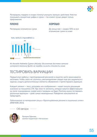Валерия Ефанова,
контент-маркетолог «Нетологии»
Об авторе
Распродажи, подарки и скидки помогут улучшить призыв к действию. Уместно
показывать конкретные цифры и сроки — так клиент лучше увидит пользу
предложения.
Из доклада Надежды Сурмач (AdLabs): Бесплатная доставка помогла
интернет-магазину Quelle на порядок снизить стоимость клика
ТЕСТИРОВАТЬ ВАРИАЦИИ
Первый опыт работы с таргетированной рекламой в соцсетях часто заканчивается
негативно. Чтобы этого не случилось, рекламодателям следует еще раз задуматься о
задачах, создать дополнительные элементы объявления и протестировать вариации.
Каждый элемент — текст, заголовок или изображение — может оказать решающее
значение на показатель CTR. При этом те элементы, которые кажутся эффективными
на этапе планирования, скорее всего таковыми не будут. Поэтому нужно тестировать
различные вариации — даже самые неожиданные. Поведение пользователя не
предугадать.
Подготовлено по материалам секции «Таргетированная реклама в социальных сетях»
(РИФ+КИБ 2014).
ПЛОХО
Распродажа итальянских сумок
ХОРОШО
До конца мая — скидки 30% на все
итальянские сумки из кожи
55
 