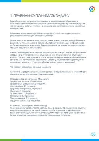 1. ПРАВИЛЬНО ПОНИМАТЬ ЗАДАЧУ
Есть заблуждение, что контекстная реклама и таргетированные объявления в
социальных сетях имеют много общего. В реальности сходства ограничиваются разве
что методиками работы с текстом — в обоих случаях помогают простые и конкретные
формулировки.
Обращение к «контекстному» опыту — это базовая ошибка, которую совершают
рекламодатели. Попробуем разобраться, почему.
Дело в том, что мы видим контекстную рекламу в момент поиска и выбора. Принимая
решение, мы готовы несколько раз изучить страницу сервиса, ведь мы пришли сюда,
чтобы закрыть конкретную задачу. В социальной сети эти мотивы не работают, потому
что здесь общаются и развлекаются.
Именно поэтому реклама в соцсетях хорошо продает «импульсивные» товары — такие,
которые не требуют долго принимать решение и не слишком заметно опустошают
кошелек. Это массовые, простые услуги и товары, преимущественно в низком ценовом
сегменте. Они по умолчанию востребованы, поэтому рекламодатели таргетируют их
минимально (кредиты — студентам, таблетки для похудения — женщинам).
Что продают в соцсетях с помощью таргетинга
Платформа Target@Mail.ru ( показывает рекламу в «Одноклассниках» и «Моем Мире»)
посчитала распределение своих рекламодателей:
1) товары интернет-магазинов: 24 процента;
2) кредиты и ипотеки: 20 процентов;
3) ювелирные украшения: 6,2 процента;
4) автомобили: 5,2 процента;
5) красота и здоровье: 4,7 процента;
6) дэйтинг: 4 процента;
7) электроника: 3,7 процента;
8) медицина: 3,3 процента;
9) недвижимость: 2,5 процента;
10) другие услуги: 16,5 процентов.
Из доклада Сергея Сухова (Mail.Ru Group)
Пока механизмы таргетинга оттачивались, стало очевидно, что объявления в соцсетях
могут не только служить витриной для ширпотреба,— появились рекламодатели с
более сложными задачами. Они быстро нащупали медийный потенциал таргетинга, а
бизнес освоился с товарами из среднего и премиального сегментов.
58
 