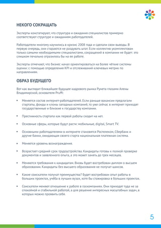 5
НЕКОГО СОКРАЩАТЬ
Эксперты констатируют, что структура и ожидания специалистов примерно
соответствуют структуре и ожиданиям работодателей.
Работодатели многому научились в кризис 2008 года и сделали свои выводы. В
первую очередь, они стараются не раздувать штат. Если коллектив укомплектован
только самыми необходимыми специалистами, сокращений в компании не будет: это
слишком печально отразилось бы на ее работе.
Эксперты отмечают, что бизнес начал ориентироваться на более чёткие системы
оценки: с помощью определения KPI и отслеживаний ключевых метрик по
направлениям.
ОБРАЗ БУДУЩЕГО
Вот как выглядит ближайшее будущее кадрового рынка Рунета глазами Алены
Владимирской, основателя Prufﬁ:
Меняется состав интернет-работодателей. Если раньше вакансии предлагали
стартапы, фонды и клоны западных компаний, то уже сейчас в интернет приходят
государственные и близкие к государству компании.
Престижность стартапа как первой работы сходит на нет.
Основные сферы, которые будут расти: мобильные, digital, Smart TV.
Основными работодателями в интернете становятся Ростелеком, Сбербанк и
другие банки, ожидающая своего старта национальная платежная система.
Меняется уровень вознаграждения.
Возрастает средний срок трудоустройства. Кандидаты готовы к полной проверке
документов и заявленного опыта, а это может занять до трех месяцев.
Меняются требования к кандидатам. Вновь будет востребован диплом о высшем
образовании. Кандидаты без высшего образования не получат шансов.
Какие соискатели получат преимущества? Будет востребован опыт работы в
больших проектах, учёба в лучших вузах, хотя бы стажировка в больших проектах.
Соискатели меняют отношение к работе в госкомпаниях. Они приходят туда не за
спокойной и стабильной работой, а для решения интересных масштабных задач, в
которых можно проявить себя.
 