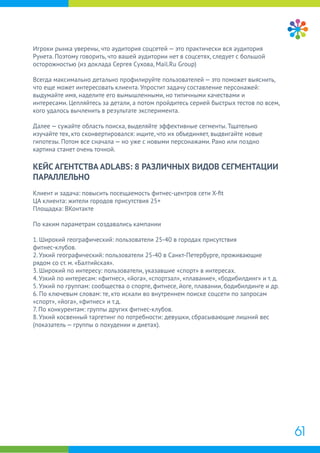 Игроки рынка уверены, что аудитория соцсетей — это практически вся аудитория
Рунета. Поэтому говорить, что вашей аудитории нет в соцсетях, следует с большой
осторожностью (из доклада Сергея Сухова, Mail.Ru Group)
Всегда максимально детально профилируйте пользователей — это поможет выяснить,
что еще может интересовать клиента. Упростит задачу составление персонажей:
выдумайте имя, наделите его вымышленными, но типичными качествами и
интересами. Цепляйтесь за детали, а потом пройдитесь серией быстрых тестов по всем,
кого удалось вычленить в результате эксперимента.
Далее — сужайте область поиска, выделяйте эффективные сегменты. Тщательно
изучайте тех, кто сконвертировался: ищите, что их объединяет, выдвигайте новые
гипотезы. Потом все сначала — но уже с новыми персонажами. Рано или поздно
картина станет очень точной.
КЕЙС АГЕНТСТВА ADLABS: 8 РАЗЛИЧНЫХ ВИДОВ СЕГМЕНТАЦИИ
ПАРАЛЛЕЛЬНО
Клиент и задача: повысить посещаемость фитнес-центров сети X-ﬁt
ЦА клиента: жители городов присутствия 25+
Площадка: ВКонтакте
По каким параметрам создавались кампании
1. Широкий географический: пользователи 25-40 в городах присутствия
фитнес-клубов.
2. Узкий географический: пользователи 25-40 в Санкт-Петербурге, проживающие
рядом со ст. м. «Балтийская».
3. Широкий по интересу: пользователи, указавшие «спорт» в интересах.
4. Узкий по интересам: «фитнес», «йога», «спортзал», «плавание», «бодибилдинг» и т. д.
5. Узкий по группам: сообщества о спорте, фитнесе, йоге, плавании, бодибилдинге и др.
6. По ключевым словам: те, кто искали во внутреннем поиске соцсети по запросам
«спорт», «йога», «фитнес» и т.д.
7. По конкурентам: группы других фитнес-клубов.
8. Узкий косвенный таргетинг по потребности: девушки, сбрасывающие лишний вес
(показатель — группы о похудении и диетах).
61
 