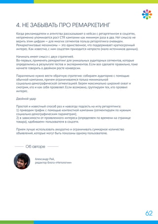 Александр Рай,
редактор блога «Нетологии»
Об авторе
4. НЕ ЗАБЫВАТЬ ПРО РЕМАРКЕТИНГ
Когда рекламодатели и агентства рассказывают о кейсах с ретаргетингом в соцсетях,
непременно упоминается рост CTR кампании как минимум раза в два. Нет смысла не
верить этим цифрам — для многих сегментов польза ретаргетинга очевиден.
Ремаркетинговые механизмы — это единственное, что поддерживает краткосрочный
интерес. Как известно, с ним соцсетям приходится непросто (мало источников данных).
Начинать имеет смысл с двух стратегией.
Во-первых, применять ремаркетинг для уникальных аудиторных сегментов, которые
определились в результате тестов и экспериментов. Если все сделаете правильно, тоже
начнете говорить о двойном росте конверсии.
Параллельно нужно вести обратную стратегию: собираем аудиторию с помощью
обычной кампании, причем ограничиваемся только минимальной
социально-демографической сегментацией. Берем максимально широкий охват и
смотрим, кто и как себя проявляет. Если возможно, группируем тех, кто проявил
интерес.
Двойной удар
Простой и известный способ раз и навсегда подсесть на иглу ретаргетинга:
1) приводим трафик с помощью контекстной кампании (сегментируем по нужным
социально-демографическим параметрам);
2) в зависимости от проявленного интереса (определяем по времени на странице
товара), «добиваем» пользователя в соцсети.
Прием лучше использовать аккуратно и ограничивать суммарное количество
объявлений, которые могут быть показаны одному пользователю.
62
 