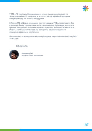 Александр Рай,
редактор блога «Нетологии»
Об авторе
У RTB в РФ свой путь. Определившиеся игроки рынка прогнозируют, что
экосистема займет 10 процентов от всей российской медийной рекламы в
следующем году. Это около 2 млрд рублей.
В России RTB-эйфория, начавшаяся пару лет назад на РИФе, продолжается без
изменений. Рынок сформирован, но он слишком молод. Небольшие агентства и
средние бренды пока не пытаются освоить принципы новой экосистемы. RTB в
России занят большими массовыми брендами и обслуживающими их
специализированными агентствами.
Подготовлено по материалам секции «Аудиторные закупки. Реальные кейсы» (РИФ
+КИБ 2014)
67
 