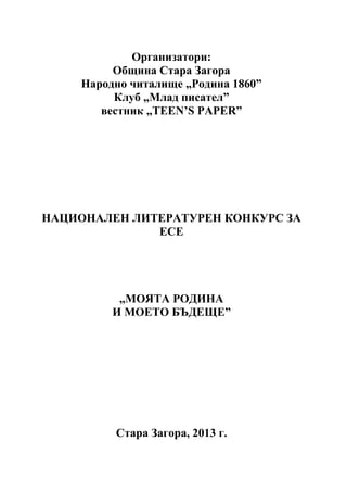 Организатори:
Община Стара Загора
Народно читалище „Родина 1860”
Клуб „Млад писател”
вестник „TEEN’S PAPER”

НАЦИОНАЛЕН ЛИТЕРАТУРЕН КОНКУРС ЗА
ЕСЕ

„МОЯТА РОДИНА
И МОЕТО БЪДЕЩЕ”

Стара Загора, 2013 г.

 