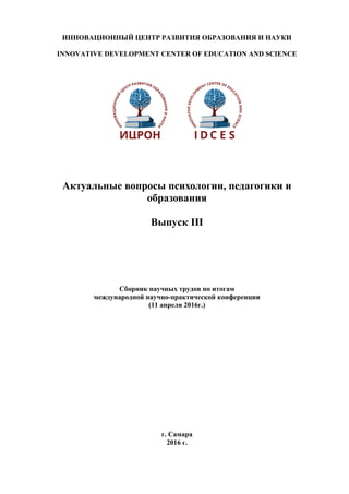 ИННОВАЦИОННЫЙ ЦЕНТР РАЗВИТИЯ ОБРАЗОВАНИЯ И НАУКИ
INNOVATIVE DEVELOPMENT CENTER OF EDUCATION AND SCIENCE
Актуальные вопросы психологии, педагогики и
образования
Выпуск III
Сборник научных трудов по итогам
международной научно-практической конференции
(11 апреля 2016г.)
г. Самара
2016 г.
 