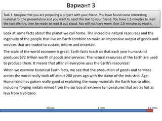 Вариант 3
Look at some facts about the planet we call home. The incredible natural resources and the
ingenuity of the people that live on Earth combine to make an impressive output of goods and
services that are traded to sustain, inform and entertain.
The scale of the world economy is great. Earth facts teach us that each year humankind
produces $72 trillion worth of goods and services. The natural resources of the Earth are used
to produce them. It means that after all everyone uses the Earth’s resources!
When we examine historical Earth facts, we see that the production of goods and services
across the world really took off about 200 years ago with the dawn of the Industrial Age.
Humankind has gotten really good at exploiting the many materials the Earth has to offer,
including forging metals mined from the surface at extreme temperatures that are as hot as
lava from a volcano.
Task 1. Imagine that you are preparing a project with your friend. You have found some interesting
material for the presentation and you want to read this text to your friend. You have 1.5 minutes to read
the text silently, then be ready to read it out aloud. You will not have more than 1.5 minutes to read it.
 