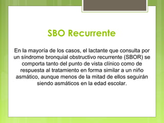 SBO Recurrente
En la mayoría de los casos, el lactante que consulta por
un síndrome bronquial obstructivo recurrente (SBOR) se
comporta tanto del punto de vista clínico como de
respuesta al tratamiento en forma similar a un niño
asmático, aunque menos de la mitad de ellos seguirán
siendo asmáticos en la edad escolar.
 