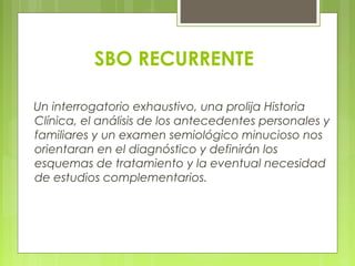 SBO RECURRENTE
Un interrogatorio exhaustivo, una prolija Historia
Clínica, el análisis de los antecedentes personales y
familiares y un examen semiológico minucioso nos
orientaran en el diagnóstico y definirán los
esquemas de tratamiento y la eventual necesidad
de estudios complementarios.
 