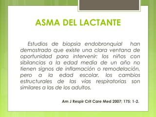 ASMA DEL LACTANTE
Estudios de biopsia endobronquial han
demostrado que existe una clara ventana de
oportunidad para intervenir: los niños con
sibilancias a la edad media de un año no
tienen signos de inflamación o remodelación,
pero a la edad escolar, los cambios
estructurales de las vías respiratorias son
similares a las de los adultos.
Am J Respir Crit Care Med 2007; 175: 1-2.
 