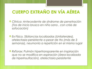 CUERPO EXTRAÑO EN VÍA AÉREA
 Clínica: Antecedente de síndrome de penetración
(Tos de inicio brusco en niño sano , con crisis de
sofocación)
 Ex Físico. Sibilancias localizadas (Unilaterales),
atelectasia persistente a pesar de tto (más de 3
semanas), neumonía a repetición en el mismo lugar
 RxTorax: Pulmón hipertransparente en inspiración
que no se modifica en espiración (área localizada
de hiperinsuflación), atelectasia persistente
 