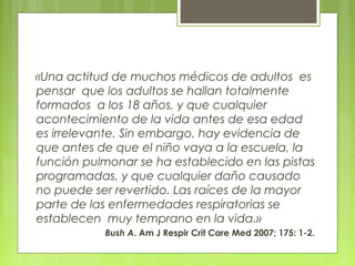 «Una actitud de muchos médicos de adultos es
pensar que los adultos se hallan totalmente
formados a los 18 años, y que cualquier
acontecimiento de la vida antes de esa edad
es irrelevante. Sin embargo, hay evidencia de
que antes de que el niño vaya a la escuela, la
función pulmonar se ha establecido en las pistas
programadas, y que cualquier daño causado
no puede ser revertido. Las raíces de la mayor
parte de las enfermedades respiratorias se
establecen muy temprano en la vida.»
Bush A. Am J Respir Crit Care Med 2007; 175: 1-2.
 