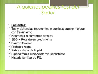 A quienes pedirles Test del
Sudor
 Lactantes:
 Tos y sibilancias recurrentes o crónicas que no mejoran
con tratamiento
 Neumonía recurrente o crónica
 SBO + Retardo en crecimiento
 Diarrea Crónica
 Prolapso rectal
 Sabor salado de la piel
 Hiponatremia e hipocloremia persistente
 Historia familiar de FQ.
 