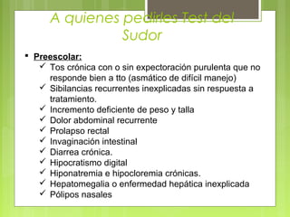 A quienes pedirles Test del
Sudor
 Preescolar:
 Tos crónica con o sin expectoración purulenta que no
responde bien a tto (asmático de difícil manejo)
 Sibilancias recurrentes inexplicadas sin respuesta a
tratamiento.
 Incremento deficiente de peso y talla
 Dolor abdominal recurrente
 Prolapso rectal
 Invaginación intestinal
 Diarrea crónica.
 Hipocratismo digital
 Hiponatremia e hipocloremia crónicas.
 Hepatomegalia o enfermedad hepática inexplicada
 Pólipos nasales
 