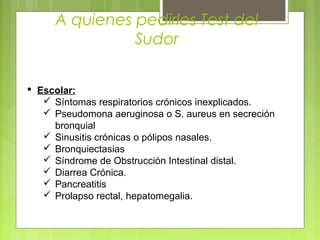 A quienes pedirles Test del
Sudor
 Escolar:
 Síntomas respiratorios crónicos inexplicados.
 Pseudomona aeruginosa o S. aureus en secreción
bronquial
 Sinusitis crónicas o pólipos nasales.
 Bronquiectasias
 Síndrome de Obstrucción Intestinal distal.
 Diarrea Crónica.
 Pancreatitis
 Prolapso rectal, hepatomegalia.
 