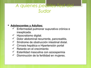 A quienes pedirles Test del
Sudor
 Adolescentes y Adultos:
 Enfermedad pulmonar supurativa crónica e
inexplicada.
 Hipocratismo digital.
 Dolor abdominal recurrente, pancreatitis.
 Síndrome de obstrucción intestinal distal.
 Cirrosis hepática e Hipertensión portal
 Retardo en el crecimiento
 Esterilidad masculina con azoospermia
 Disminución de la fertilidad en mujeres.
 