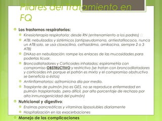 Pilares del Tratamiento en
FQ
 Los trastornos respiratorios:
 Kinesioterapia respiratoria: desde RN (entrenamiento a los padres) 
 ATB: nebulizados y sistémicos (antipseudomona, antiestafilococo, nunca
un ATB solo, se usa cloxacilina, ceftazidima, amikacina, siempre 2 o 3
ATB)
 DNAsa en nebulización: rompe los enlaces de las mucosidades para
poderlas licuar.
 Broncodilatadores y Corticoides inhalados: espirometría con
compromiso OBSTRUCTIVO y restrictivo (se tratan con broncodilatadores
y corticoides inh porque el patrón es mixto y el compromiso obstructivo
se beneficia a éstos)
 Antiinflamatorios: azitromicina día por medio.
 Trasplante de pulmón (no es GES, no se reproduce enfermedad en
pulmón trasplantado, pero difícil, por alto porcentaje de rechazo por
alta inmunogenicidad del pulmón)
 Nutricional y digestivo:
 Enzimas pancreáticas y vitaminas liposolubles diariamente
 Hospitalización en las exacerbaciones
 Manejo de las complicaciones
 