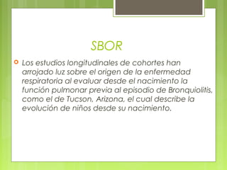SBOR
 Los estudios longitudinales de cohortes han
arrojado luz sobre el origen de la enfermedad
respiratoria al evaluar desde el nacimiento la
función pulmonar previa al episodio de Bronquiolitis,
como el de Tucson, Arizona, el cual describe la
evolución de niños desde su nacimiento.
 