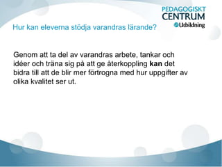 Hur kan eleverna stödja varandras lärande?
Genom att ta del av varandras arbete, tankar och
idéer och träna sig på att ge återkoppling kan det
bidra till att de blir mer förtrogna med hur uppgifter av
olika kvalitet ser ut.
 