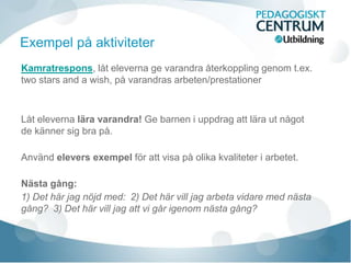 Kamratrespons, låt eleverna ge varandra återkoppling genom t.ex.
two stars and a wish, på varandras arbeten/prestationer
Låt eleverna lära varandra! Ge barnen i uppdrag att lära ut något
de känner sig bra på.
Använd elevers exempel för att visa på olika kvaliteter i arbetet.
Nästa gång:
1) Det här jag nöjd med: 2) Det här vill jag arbeta vidare med nästa
gång? 3) Det här vill jag att vi går igenom nästa gång?
Exempel på aktiviteter
 