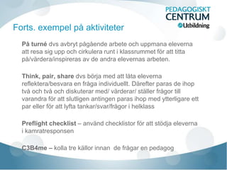 På turné dvs avbryt pågående arbete och uppmana eleverna
att resa sig upp och cirkulera runt i klassrummet för att titta
på/värdera/inspireras av de andra elevernas arbeten.
Think, pair, share dvs börja med att låta eleverna
reflektera/besvara en fråga individuellt. Därefter paras de ihop
två och två och diskuterar med/ värderar/ ställer frågor till
varandra för att slutligen antingen paras ihop med ytterligare ett
par eller för att lyfta tankar/svar/frågor i helklass
Preflight checklist – använd checklistor för att stödja eleverna
i kamratresponsen
C3B4me – kolla tre källor innan de frågar en pedagog
Forts. exempel på aktiviteter
 