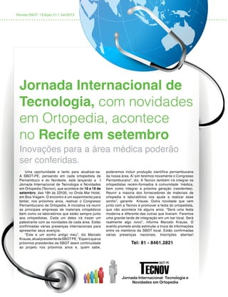 Revista SBOT | Edição 01 | Set/2013
Jornada Internacional de
Tecnologia, com novidades
em Ortopedia, acontece
no Recife em setembro
Inovações para a área médica poderão
ser conferidas.
Uma oportunidade e tanto para atualizar-se.
A SBOT-PE, pensando em cada ortopedista de
Pernambuco e do Nordeste, está lançando a I
Jornada Internacional de Tecnologia e Novidades
em Ortopedia (Tecnov), que acontece de 16 a 19 de
setembro, das 18h às 22h30, no Onda Mar Hotel,
em Boa Viagem. O encontro é um experimento para
tentar, nos próximos anos, reativar o Congresso
Pernambucano de Ortopedia. A iniciativa irá reunir
as principais empresas de materiais ortopédicos
bem como os laboratórios que estão sempre junto
aos ortopedistas. Cada um deles irá trazer um
palestrante com as novidades de cada área. Estão
confirmadas várias presenças internacionais para
apresentar seus avanços.
“Este é um sonho antigo meu”, diz Marcelo
Krause,atualpresidentedaSBOTPE.“Esperoqueos
próximos presidentes da SBOT deem continuidade
ao projeto nos próximos anos e, quem sabe,
poderemos incluir produção científica pernambucana
da nossa área. Aí sim teremos novamente o Congresso
Pernambucano”, diz. A Tecnov também irá integrar os
ortopedistas recém-formados à comunidade ‘médica,
bem como integrar a próxima geração (residentes).
Reunir a maioria dos fornecedores de materiais de
ortopedia e laboratórios nos ajuda a realizar esse
sonho”, garante Krause. Outra novidade que vem
junto com a Tecnov é promover a festa do ortopedista,
que não acontece há alguns anos. “Será uma festa
moderna e diferente das outras que tiveram. Faremos
uma grande tarde de integração em um bar local. Será
realmente algo novo”, informa Marcelo Krause. O
evento promete ainda estimular a troca de informações
entre os membros da SBOT local. Estão confirmadas
várias presenças nacionais. Inscrições abertas!
	 Tel: 81 - 8461.2821
 