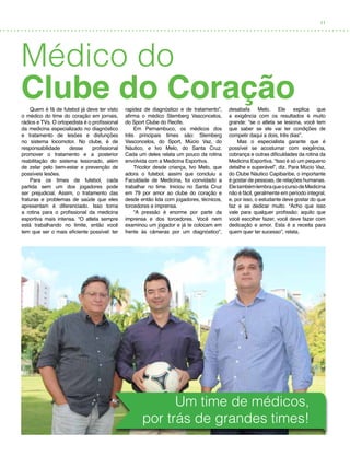 11
Médico do
Clube do CoraçãoQuem é fã de futebol já deve ter visto
o médico do time do coração em jornais,
rádios e TVs. O ortopedista é o profissional
da medicina especializado no diagnóstico
e tratamento de lesões e disfunções
no sistema locomotor. No clube, é de
responsabilidade desse profissional
promover o tratamento e a posterior
reabilitação do sistema lesionado, além
de zelar pelo bem-estar e prevenção de
possíveis lesões.
Para os times de futebol, cada
partida sem um dos jogadores pode
ser prejudicial. Assim, o tratamento das
fraturas e problemas de saúde que eles
apresentam é diferenciado. Isso torna
a rotina para o profissional da medicina
esportiva mais intensa. “O atleta sempre
está trabalhando no limite, então você
tem que ser o mais eficiente possível: ter
rapidez de diagnóstico e de tratamento”,
afirma o médico Stemberg Vasconcelos,
do Sport Clube do Recife.
Em Pernambuco, os médicos dos
três principais times são: Stemberg
Vasconcelos, do Sport, Múcio Vaz, do
Náutico, e Ivo Melo, do Santa Cruz.
Cada um deles relata um pouco da rotina
envolvida com a Medicina Esportiva.
Tricolor desde criança, Ivo Melo, que
adora o futebol, assim que concluiu a
Faculdade de Medicina, foi convidado a
trabalhar no time. Iniciou no Santa Cruz
em 79 por amor ao clube do coração e
desde então lida com jogadores, técnicos,
torcedores e imprensa.
“A pressão é enorme por parte da
imprensa e dos torcedores. Você nem
examinou um jogador e já te colocam em
frente às câmeras por um diagnóstico”,
desabafa Melo. Ele explica que
a exigência com os resultados é muito
grande: “se o atleta se lesiona, você tem
que saber se ele vai ter condições de
competir daqui a dois, três dias”.
Mas o especialista garante que é
possível se acostumar com exigência,
cobrança e outras dificuldades da rotina da
Medicina Esportiva. “Isso é só um pequeno
detalhe e superável”, diz. Para Múcio Vaz,
do Clube Náutico Capibaribe, o importante
é gostar de pessoas, de relações humanas.
EletambémlembraqueocursodeMedicina
não é fácil, geralmente em período integral,
e, por isso, o estudante deve gostar do que
faz e se dedicar muito. “Acho que isso
vale para qualquer profissão: aquilo que
você escolher fazer, você deve fazer com
dedicação e amor. Esta é a receita para
quem quer ter sucesso”, relata.
Um time de médicos,
por trás de grandes times!
 