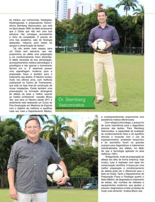 13
do médico, por nutricionista, fisiologista,
fisioterapeutas e preparadores físicos”,
afirma Stemberg Vasconcelos, que está
no Sport desde 1999. Ivo Melo acrescenta
que o Clube que não tem uma boa
estrutura não consegue acompanhar
o ritmo da competição. É preciso ter
uma boa academia, sala de fisiologia
adequada, máquina para testes de
sangue e comprovação de lesões”.
“Já não existe mais espaço para
um Clube sem estrutura, que não
proporcione ao atleta uma preparação
e um condicionamento físico eficientes.
O atleta necessita de boa alimentação,
acompanhamento médico-odontológico e
psicológico e não apenas o treinamento
técnico em si. É essencial possuir
uma aparelhagem moderna para a
preparação física e também para o
tratamento das lesões. O Náutico evoluiu
muito nos últimos anos, com melhoria
substancial no Centro de Treinamento,
que está na fase final de construção de
novas instalações. Existe também uma
preocupação na formação abrangente
de atletas da base e melhor suporte
ao futebol profissional”, ressalta Múcio
Vaz, que atua no Náutico desde 2011 e
atualmente está realizando um Curso de
Pós–Graduação em Medicina do Esporte
com o objetivo de melhorar e qualificar
cada vez mais o Departamento Médico,
e, consequentemente, proporcionar uma
assistência médica diferenciada.
Com relação à tecnologia, o avanço foi
de suma importância para o diagnóstico
precoce das lesões. Para Stemberg
Vasconcelos, a capacidade de avaliação
do condicionamento físico e do equilíbrio
articular e muscular com o uso da
ergoespirometria, analisador bioquímico
e do isocinético foram os grandes
avanços para diagnósticos e tratamentos
individualizados dos atletas. Ivo Melo
diz que a tecnologia aplicada na área
melhorou 100%.
“Antigamente, muito da preparação de
atletas era feito de forma empírica, hoje
mudou, tudo é realizado com base em
comprovação científica. A busca por uma
melhor preparação e condicionamento
de atletas pode ser o diferencial para o
êxito do Clube. Tanto o Departamento de
Preparação Física e Fisiologia quanto o
Setor Médico, de diagnóstico e tratamento
de lesões, são munidos de métodos e
equipamentos modernos, que ajudam a
prevenir, diagnosticar e tratar as lesões de
modo mais eficiente”, finaliza Múcio Vaz.
Dr. Stemberg
Vasconcelos
 