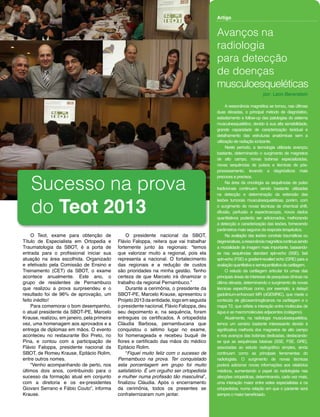 Revista SBOT | Edição 01 | Set/2013
O presidente nacional da SBOT,
Flávio Faloppa, reitera que vai trabalhar
fortemente junto às regionais: “temos
que valorizar muito a regional, pois ela
representa a nacional. O fortalecimento
das regionais e a redução de custos
são prioridades na minha gestão. Tenho
certeza de que Marcelo irá dinamizar o
trabalho da regional Pernambuco.”
Durante a cerimônia, o presidente da
SBOT-PE, Marcelo Krause, apresentou o
Projeto 2013 da entidade, logo em seguida
o presidente nacional, Flávio Faloppa, deu
seu depoimento e, na sequência, foram
entregues os certificados. A ortopedista
Cláudia Barbosa, pernambucana que
conquistou o sétimo lugar no exame,
foi homenageada e recebeu buquê de
flores e certificado das mãos do médico
Epitácio Rolim.
“Fiquei muito feliz com o sucesso de
Pernambuco na prova. Ter conquistado
esta porcentagem em grupo foi muito
satisfatório. É um orgulho ser ortopedista
e mulher numa profissão tão masculina”,
finalizou Cláudia. Após o encerramento
da cerimônia, todos os presentes se
confraternizaram num jantar.
A ressonância magnética se tornou, nas últimas
duas décadas, o principal método de diagnóstico,
estadiamento e follow-up das patologias do sistema
musculoesquelético, devido à sua alta sensibilidade,
grande capacidade de caracterização tecidual e
detalhamento das estruturas anatômicas sem a
utilização de radiação ionizante.
Neste período, a tecnologia utilizada avançou
bastante, determinando o surgimento de magnetos
de alto campo, novas bobinas especializadas,
novas sequências de pulsos e técnicas de pós-
processamento, levando a diagnósticos mais
precoces e precisos.
Na área da oncologia as sequências de pulso
tradicionais continuam sendo bastante utilizadas
na detecção e determinação da extensão das
lesões tumorais musculoesqueléticas, porém, com
o surgimento de novas técnicas de chemical shift,
difusão, perfusão e espectroscopia, novos dados
quantitativos poderão ser adicionados, melhorando
a detecção e caracterização das lesões, fornecendo
parâmetros mais seguros da resposta terapêutica.
Na avaliação das lesões condrais traumáticas ou
degenerativas,aressonânciamagnéticacontinuasendo
a modalidade de imagem mais importante, baseando-
se nas sequências standard spin-echo (SSE), fast
spin-echo (FSE) e gradient-recalled echo (GRE) para a
avaliaçãoquantitativaesemiquantitativadacartilagem.
O estudo da cartilagem articular foi umas das
principais áreas de interesse de pesquisas clínicas na
última década, determinando o surgimento de novas
técnicas específicas como, por exemplo, a delayd
gadolinium-enhanced MR (dGEMRIC), que mede o
conteúdo de glicosaminoglicanos na cartilagem e o
mapa T2, que reflete a interação entre moléculas de
água e as macromoléculas adjacentes (colágeno).
Atualmente, na radiologia musculoesquelética,
temos um cenário bastante interessante devido à
significativa melhoria dos magnetos de alto campo
e nos avanços das bobinas dedicadas, destacando-
se que as sequências básicas (SSE, FSE, GRE),
associadas ao estudo radiográfico simples, ainda
continuam como as principais ferramentas do
radiologista. O surgimento de novas técnicas
poderá adicionar novas informações aos relatórios
médicos, aumentando o papel do radiologista nas
afecções ortopédicas, determinando, cada vez mais,
uma interação maior entre estes especialistas e os
ortopedistas, numa relação em que o paciente será
sempre o maior beneficiado.
O Teot, exame para obtenção de
Título de Especialista em Ortopedia e
Traumatologia da SBOT, é a porta de
entrada para o profissional iniciar sua
atuação na área escolhida. Organizado
e efetivado pela Comissão de Ensino e
Treinamento (CET) da SBOT, o exame
acontece anualmente. Este ano, o
grupo de residentes de Pernambuco
que realizou a prova surpreendeu e o
resultado foi de 96% de aprovação, um
feito inédito!
Para comemorar o bom desempenho,
o atual presidente da SBOT-PE, Marcelo
Krause, realizou, em janeiro, pela primeira
vez, uma homenagem aos aprovados e a
entrega de diplomas em mãos. O evento
aconteceu no restaurante Boi Preto, no
Pina, e contou com a participação de
Flávio Faloppa, presidente nacional da
SBOT, de Romeu Krause, Epitácio Rolim,
entre outros nomes.
“Venho acompanhando de perto, nos
últimos dois anos, contribuindo para o
sucesso da formação atual em conjunto
com a diretoria e os ex-presidentes
Giovani Serrano e Fábio Couto”, informa
Krause.
Avanços na
radiologia
para detecção
de doenças
musculoesqueléticas
Artigo
por: Leon Berenstein
Sucesso na prova
do Teot 2013
 
