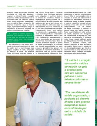 Revista SBOT | Edição 01 | Set/2013
e capitais esses recursos em hospitais
vinculados ao SUS são escassos,
imaginem no interior. A saída é a criação
da carreira médica de estado na qual o
profissional fará um concurso público
e será lotado conforme a necessidade,
com um salário digno, perspectiva de
ascensão na carreira e que, ao mesmo
tempo, haja investimento para criação e
manutenção de estrutura hospitalar na
qual o ortopedista possa trabalhar.
4 - Como o senhor observa a
realidade dos hospitais do Estado e
o que pode ser feito para a melhoria,
inclusive para uma bem-sucedida
atuação médica?
Em Pernambuco, nos últimos anos,
houve um grande investimento na área
de saúde, com a reestruturação dos
antigos hospitais da rede, ampliação
de serviços e leitos. No Hospital
Otávio de Freitas, onde eu trabalho e
tive a honra de ser diretor, implantei
o Pavilhão José Rodrigues, exclusivo
para ortopedia, e participei também
da criação da residência médica na
especialidade, quando pulamos de 27
para 100 leitos. No início tínhamos dois
residentes por ano e agora temos seis
novos a cada ano. Além dessa ação na
rede existente, houve a construção de
03 três novos hospitais e diversas UPAs.
Inegavelmente, houve uma melhora
no atendimento à população, porém,
ainda há muito por fazer. É necessário
fortalecer o atendimento básico com
PSFs funcionando adequadamente e
com a contratação, por concurso, de
profissionais treinados nessa área de
atuação; e também equipar os postos
de saúde para realização de consultas
nas diversas especialidades nas quais
pequenos procedimentos possam ser
realizados. É importante reestruturar as
policlínicas para que possam atender
às emergências de médio porte. Isso,
somando-se ao atendimento das UPAS,
desafogaria os grandes hospitais dessa
área. A falta de comunicação entre as
unidades e a falta de ordenamento e
disciplina no atendimento dificultam o
trabalho da equipe de saúde e deixam
o paciente insatisfeito, pois ele bate em
diversas portas antes de ser recebido
adequadamente. Em um sistema
de saúde organizado, o paciente só
deveria chegar a um grande hospital se
fosse encaminhado por outra unidade
de saúde, seguindo um fluxograma
de complexidade e regulado por uma
central de monitoramento. O problema
maior é que a saúde pública é gerida
por três poderes diferentes (Prefeitura,
Estado e Governo Federal), com
desejos diferentes e sem articulação
necessária. Basta mudar a gestão de
um desses poderes para que trabalhos
desenvolvidos ao longo de anos e que
requerem tempo conseguir resultados
de melhoria sejam abandonados.
“ A saída é a criação
da carreira médica
de estado na qual
o profissional
fará um concurso
público e será
lotado conforme a
necessidade”
“Em um sistema de
saúde organizado, o
paciente só deveria
chegar a um grande
hospital se fosse
encaminhado por
outra unidade de
saúde”
 