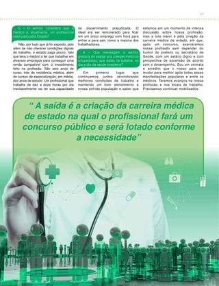 17
5 – O senhor considera que o
médico é, atualmente, um profissional
valorizado pelo Estado?
Não, por tudo que já foi exposto, pois
além de não oferecer condições dignas
de trabalho, o estado paga pouco, fato
que leva o médico a ter que trabalhar em
diversos empregos para conseguir uma
renda compatível com o investimento
feito na profissão. São seis anos de
curso, três de residência médica, além
de cursos de especialização; em média,
dez anos de estudo. Um profissional que
trabalha de dez a doze horas por dia
inevitavelmente vai ter sua capacidade
de discernimento prejudicada. O
ideal era ser remunerado para ficar
em um único emprego com hora para
entrar e para sair, como a maioria dos
trabalhadores.
6 – Que mensagem o senhor
gostaria de passar aos colegas médicos
ortopedistas, que estão na batalha, no
dia a dia da saúde brasileira?
Em primeiro lugar, que
continuemos juntos reivindicando
melhores condições de trabalho e
mantendo um bom atendimento à
nossa sofrida população e saber que
estamos em um momento de intensa
discussão sobre nossa profissão,
mas a luta maior é pela criação da
carreira médica de estado, em que,
após um concurso, exerceremos
nossa profissão sem depender do
humor do prefeito ou secretário de
Saúde, com um salário digno e com
perspectiva de ascensão de acordo
com o desempenho. Sou um otimista
e acredito que o nosso país vai
mudar para melhor após todas essas
manifestações populares e entre os
médicos. Teremos avanços na nossa
profissão e nos locais de trabalho.
Precisamos continuar mobilizados.
“ A saída é a criação da carreira médica
de estado na qual o profissional fará um
concurso público e será lotado conforme
a necessidade”
 