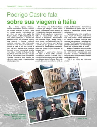 Revista SBOT | Edição 01 | Set/2013
Eu e minha esposa, Vanessa,
sempre procuramos roteiros turísticos
que somem diversão e cultura. Uma
de nossas viagens memoráveis foi
um roteiro de carro pela região da
Toscana, Itália, em 2012. Localizada na
parte central deste país, a Toscana se
apresenta como um instigante cenário
para explorar a história medieval
europeia expressa nas charmosas
cidades de Luca, Siena, San Giminiano,
Volterra e Pisa. Ir de uma cidade a
outra de carro permite curtir extensos
parreirais e áreas campestres. A cada
nova cidade visitada, desfrutávamos da
arquitetura dominante entre os séculos
15 e 18, ora expressa pelas imponentes
catedrais católicas e seus duomos de
mármore, ora em casas e ruas de pedras
e tijolos aparentes.
Em Firenze, berço da família Médici
e cidade que albergou tantos ilustres
artistas e pensadores como Leonardo Da
Vinci e Nicolau Maquiavel, vivenciamos a
história da arte e pudemos compreender
toda a efervescência cultural que
marcou o movimento Renascentista.
Foi extasiante visitar locais como a
ponte Veccia e os Palácios Ufizzi e Pitti,
onde nos confrontamos com pinturas
e esculturas que guardam em si toda
revolução de conhecimento matemático,
estético e filosófico que nos servem de
base até hoje.
Quanto à gastronomia italiana,
em todos os locais onde passamos
saboreamos massas e carnes com o
melhor do tempero italiano em suas ervas
aromáticas e azeites trufados. Como não
poderia deixar de ser, visitamos ainda as
cidades de Montealcino e Montepulciano
e aprendemos um pouco sobre as uvas
italianas e degustamos diversos vinhos
maravilhosos.
Fugindo da região inicial, completamos
nossa viagem em Veneza, cidade ímpar,
com suas pontes e ruelas entrecortadas
por canais e gôndolas, marcada pelas
máscaras carnavalescas e esculturas em
murano. Por sorte, apreciamos, à noite, em
plena Praça São Marco, um concerto para
violino com as grandes obras de Vivaldi.
Acredito que esta viagem nos permitiu
um crescimento que extrapola os muros
do conhecimento proporcionado pela
medicina e favoreceu curtir não apenas o
saber da ciência, mas perceber os sentidos
despertados pela arte.
Este é um roteiro que recomendo
a todos!
Roteiros da Itália
Rodrigo Castro de Medeiros,
Médico Ortopedista
Cirurgião de Coluna
Rodrigo Castro fala
sobre sua viagem à Itália
 