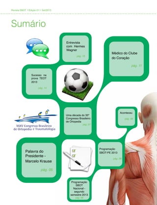 Revista SBOT | Edição 01 | Set/2013
Sumário
Uma década do 35º
Congresso Brasileiro
de Ortopedia
pág. 07
Programação
SBOT-PE 2013
pág. 09
Entrevista
com Hermes
Wagner
pág. 15
Sucesso na
prova TEOT
2013
pág. 14
Médico do Clube
do Coração
pág. 11
Palavra do
Presidente -
Marcelo Krause
pág. 05
Programação
SBOT
Nacional -
segundo
semestre 2013
pág. 08
Aconteceu
pág. 06
 