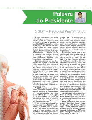 5
Palavra
do Presidente
É com muito prazer que venho
até vocês para apresentar este novo
projeto: “SBOT-PE Magazine”, com
o intuito de reativar e aprimorar o
jornal da SBOT-PE, cuja última edição
foi em 2010. Esta Revista vem para
fortalecer nossa voz e união; atualizar
os ortopedistas em assuntos médicos
e gerais, de interesse comum; divulgar
acontecimentos e eventos futuros
da regional e da nacional; fornecer
um espaço democrático, aberto
para ortopedistas enviarem seus
comentários, ideias e e-mails.
Estamos passando por uma fase
delicada da regional, o esforço em
conter custos tem sido enorme, e
só tenho a parabenizar as ações
dos últimos ex-presidentes e suas
diretorias, principalmente Dr. Giovani
Serrano (2011) e Dr. Fábio Couto
(2012). A venda da sede era mais
do que necessária, os gastos fixos
não eram condizentes com o nosso
faturamento e o espaço era utilizado
muito aquém do desejado. A briga
sequenciada por mais recursos,
sejam provenientes da nacional ou de
parceiros, hoje nos faz enxergar uma
luz no fim do túnel.
A SBOT regional é um espaço
aberto a todos os ortopedistas e aos
médicos residentes ou especializandos
na traumato-ortopedia, por isso
a importância de se homenagear
os recém-aprovados no Título de
Especialista, como feito no início do
ano, e de formular um programa anual
que contemple a maioria.
O que é bom e bem feito deve ser
mantido e valorizado. O projeto de aulas
para R1 na quinta à noite, da diretoria
de Dr. Fabio Couto, foi mantida, haja
vista a grande aceitação em seu
mandato, e colocamos a programação
dos R2 na terça à noite, nos mesmos
moldes. Para o R3, contamos com os
OrtoCursos na última quarta de cada
mês (revisão dos principais temas
sobre subespecialidades distintas),
com o apoio da Merck, e os sábados
de revisão (dois eventos, com apoio da
Sanofi, também mantidos), além dos
workshops e simulados agendados ao
longo do ano.
Para o ortopedista geral o ano
também está cheio de surpresas. Já
houve a Jornada de Quadril, no fim de
abril; a Jornada de Ombro, nos dias
24 e 25 de maio, e teremos a Jornada
de Joelho, em setembro. Em junho
deveremos ter um curso básico com
workshop de artroscopia de ombro,
joelho e quadril, com o apoio da Opera,
e, em julho/agosto, um curso básico
com workshop de artroplastias (joelho
e quadril), incentivado pela Boehringer
e patrocinadores interessados. No
período de 16 a 21 de setembro, deverá
acontecer a semana do ortopedista,
a qual sediará curso internacional de
técnicas e novidades ortopédicas, em
que cada parceiro interessado terá
seu espaço para trazer um consultor
nacional ou internacional e divulgar
suas novidades aos ortopedistas (após
o conteúdo teórico e a programação
serem aprovados pela diretoria), além
da festa/jantar do ortopedista.
Aproveito para solicitar sugestões,
temas e notícias pertinentes para o
e-mail: sbotpe@gmail.com a fim de que
o editorial possa avaliar e implementar
as futuras edições.
Quero agradecer a todos que nos
apoiam: Boehringer, Merck, Sanofi,
Art Cirúrgica, ADN, Dudder, Ortoplan,
Opera, Ortoserv, Laboratório Aché e PE
Implantes; à minha Diretoria e à equipe
de edição da Revista e ao ITORK, que
cedeu o espaço e a infraestrutura sem
custos, para o ano de 2013.
SBOT – Regional Pernambuco
 