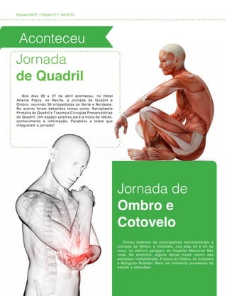 Revista SBOT | Edição 01 | Set/2013
Jornada
de Quadril
Jornada de
Ombro e
Cotovelo
Nos dias 26 e 27 de abril aconteceu, no Hotel
Atlante Plaza, no Recife, a Jornada de Quadril e
Ombro, reunindo 36 ortopedistas do Norte e Nordeste.
No evento foram debatidos temas como: Astroplastia
Primária do Quadril e Trauma e Cirurgias Preservatórias
do Quadril. Um espaço positivo para a troca de ideias,
conhecimento e informação. Parabéns a todos que
integraram a jornada!
Outras dezenas de participantes movimentaram a
Jornada de Ombro e Cotovelo, nos dias 24 e 25 de
maio, no edifício garagem do Hospital Memorial São
José. No encontro, alguns temas foram centro das
atenções: Instabilidade, Fratura do Ombro, do Cotovelo
e Manguito Rotador. Mais um momento proveitoso de
estudo e reflexões!
Aconteceu
 