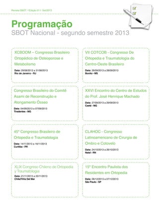 Revista SBOT | Edição 01 | Set/2013
Programação
SBOT Nacional - segundo semestre 2013
VII COTCOB - Congresso De
Ortopedia e Traumatologia do
Centro-Oeste Brasileiro
Data: 26/09/2013 a 28/09/2013
Bonito - MS
XCBOOM – Congresso Brasileiro
Ortopédico de Osteoporose e
Metabolismo
Data: 29/08/2013 a 31/08/2013
Rio de Janeiro - RJ
XXVI Encontro do Centro de Estudos
do Prof. José Henrique Machado
Data: 27/09/2013 a 29/09/2013
Caeté - MG
Congresso Brasileiro do Comitê
Asami de Reconstrução e
Alongamento Ósseo
Data: 04/09/2013 a 07/09/2013
Tiradentes - MG
CLAHOC - Congresso
Latinoamericano de Cirurgia de
Ombro e Cotovelo
Data: 24/10/2013 a 26/10/2013
Natal - RN
45º Congresso Brasileiro de
Ortopedia e Traumatologia
Data: 14/11/2013 a 16/11/2013
Curitiba - PR
15º Encontro Paulista dos
Residentes em Ortopedia
Data: 06/12/2013 a 07/12/2013
São Paulo - SP
XLIX Congreso Chileno de Ortopedia
y Traumatologia
Data: 21/11/2013 a 23/11/2013
Chile//Viña Del Mar
 