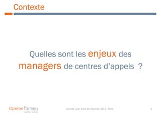 Contexte




  Quelles sont les enjeux des
 managers de centres d’appels ?



            Journée Lean dans les Services 2012 - Paris   3
 