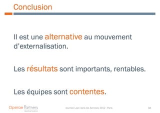 Conclusion


Il est une alternative au mouvement
d’externalisation.


Les résultats sont importants, rentables.
                   importants,


Les équipes sont contentes.
                Journée Lean dans les Services 2012 - Paris   38
 