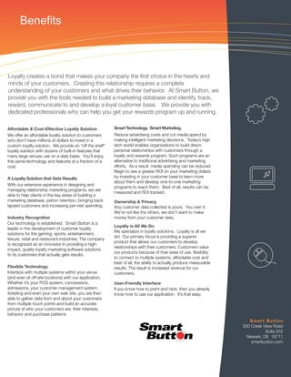 Benefits



Loyalty creates a bond that makes your company the ﬁrst choice in the hearts and
minds of your customers. Creating this relationship requires a complete
understanding of your customers and what drives their behavior. At Smart Button, we
provide you with the tools needed to build a marketing database and identify, track,
reward, communicate to and develop a loyal customer base. We provide you with
dedicated professionals who can help you get your rewards program up and running.

Affordable & Cost-Effective Loyalty Solution             Smart Technology. Smart Marketing.
We offer an affordable loyalty solution to customers     Reduce advertising costs and cut media spend by
who don’t have millions of dollars to invest in a        making intelligent marketing decisions. Today’s high
custom loyalty solution. We provide an “off the shelf”   tech world enables organizations to build direct,
loyalty solution with dozens of built-in features that   personal relationships with customers through a
many large venues use on a daily basis. You’ll enjoy     loyalty and rewards program. Such programs are an
this same technology and features at a fraction of a     alternative to traditional advertising and marketing
cost.                                                    efforts. As a result, media spending can be reduced.
                                                         Begin to see a greater ROI on your marketing dollars
A Loyalty Solution that Gets Results                     by investing in your customer base to learn more
                                                         about them and develop one-to-one marketing
With our extensive experience in designing and
                                                         programs to reach them. Best of all, results can be
managing relationship marketing programs, we are
                                                         measured and ROI tracked.
able to help clients in the key areas of building a
marketing database, patron retention, bringing back      Ownership & Privacy
lapsed customers and increasing per-visit spending.      Any customer data collected is yours. You own it.
                                                         We’re not like the others, we don’t want to make
Industry Recognition                                     money from your customer data.
Our technology is established. Smart Button is a
                                                         Loyalty is All We Do
leader in the development of customer loyalty
                                                         We specialize in loyalty solutions. Loyalty is all we
solutions for the gaming, sports, entertainment,
                                                         do! Our primary focus is providing a superior
leisure, retail and restaurant industries. The company
                                                         product that allows our customers to develop
is recognized as an innovator in providing a high-
                                                         relationships with their customers. Customers value
impact, quality loyalty marketing software solutions
                                                         our products because of their ease of use, ﬂexibility
to its customers that actually gets results.
                                                         to connect to multiple systems, affordable cost and
                                                         best of all, the ability to actually produce measurable
Flexible Technology                                      results. The result is increased revenue for our
Interface with multiple systems within your venue        customers.
(and even at off-site locations) with our application.
Whether it’s your POS system, concessions,               User-Friendly Interface
admissions, your customer management system,             If you know how to point and click, then you already
ticketing and even your own web site, you are then       know how to use our application. It’s that easy.
able to gather data from and about your customers
from multiple touch points and build an accurate
picture of who your customers are, their interests,
behavior and purchase patterns
                                                                                                                      Smart Button
                                                                                                                   300 Creek View Road
                                                                                                                              Suite 202
                                                                                                                     Newark, DE 19711
                                                                                                                       smartbutton.com
 