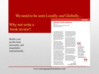 We need to be seen Locally and Globally…

Why not write a
book review?

Builds your
profile both
nationally, and
(hopefully)
internationally




                  www.managinginformation.com
 