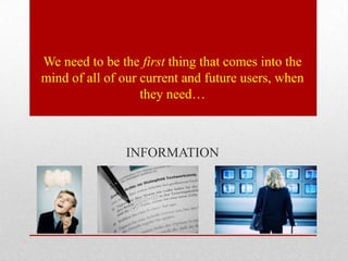 We need to be the first thing that comes into the
mind of all of our current and future users, when
                   they need…



               INFORMATION
 