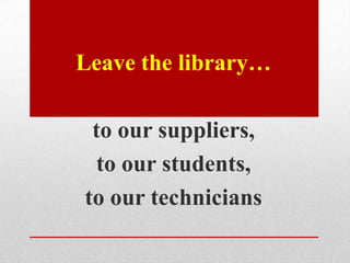 Leave the library…

 to our suppliers,
  to our students,
to our technicians
 