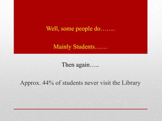 Well, some people do…….

            Mainly Students……

                Then again…..

Approx. 44% of students never visit the Library
 