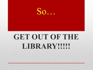 So…

GET OUT OF THE
 LIBRARY!!!!!
 