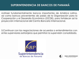 SUPERINTENDENCIA DE BANCOS DE PANAMÁ
4.Atraer fundamentalmente bancos importantes de América Latina,
así como bancos provenientes de países de la Organización para la
Cooperación y el Desarrollo Económico (OCDE), para fortalecer así la
proyección internacional del Centro Bancario Internacional.
5.Continuar con las negociaciones de acuerdos o entendimientos con
entes supervisores extranjeros que permitan la supervisión consolidada.
 