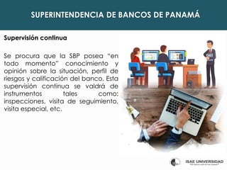SUPERINTENDENCIA DE BANCOS DE PANAMÁ
Supervisión continua
Se procura que la SBP posea “en
todo momento” conocimiento y
opinión sobre la situación, perfil de
riesgos y calificación del banco. Esta
supervisión continua se valdrá de
instrumentos tales como:
inspecciones, visita de seguimiento,
visita especial, etc.
 