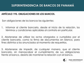SUPERINTENDENCIA DE BANCOS DE PANAMÁ
ARTÍCULO 193. OBLIGACIONES DE LOS BANCOS.
Son obligaciones de los bancos las siguientes:
1. Informar al cliente bancario, desde el inicio de la relación, los
términos y condiciones aplicables al contrato en particular.
2. Abstenerse de utilizar los actos otorgados o cumplidos por el
cliente bancario, como la firma de documentos en blanco, para
fines distintos a los anunciados al momento de requerirlos.
3. Abstenerse de impedir, de cualquier manera, que el cliente
bancario, sin menoscabar el cumplimiento de sus obligaciones
frente al banco, desista de mantener la relación con el banco.
 