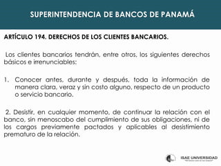 SUPERINTENDENCIA DE BANCOS DE PANAMÁ
ARTÍCULO 194. DERECHOS DE LOS CLIENTES BANCARIOS.
Los clientes bancarios tendrán, entre otros, los siguientes derechos
básicos e irrenunciables:
1. Conocer antes, durante y después, toda la información de
manera clara, veraz y sin costo alguno, respecto de un producto
o servicio bancario.
2. Desistir, en cualquier momento, de continuar la relación con el
banco, sin menoscabo del cumplimiento de sus obligaciones, ni de
los cargos previamente pactados y aplicables al desistimiento
prematuro de la relación.
 