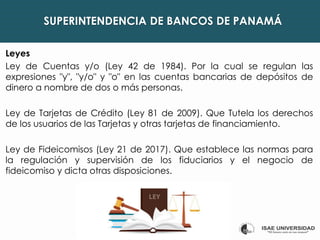 SUPERINTENDENCIA DE BANCOS DE PANAMÁ
Leyes
Ley de Cuentas y/o (Ley 42 de 1984). Por la cual se regulan las
expresiones "y", "y/o" y "o" en las cuentas bancarias de depósitos de
dinero a nombre de dos o más personas.
Ley de Tarjetas de Crédito (Ley 81 de 2009). Que Tutela los derechos
de los usuarios de las Tarjetas y otras tarjetas de financiamiento.
Ley de Fideicomisos (Ley 21 de 2017). Que establece las normas para
la regulación y supervisión de los fiduciarios y el negocio de
fideicomiso y dicta otras disposiciones.
 